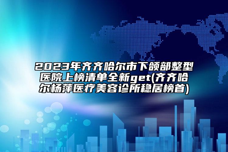2023年齊齊哈爾市下頜部整型醫(yī)院上榜清單全新get(齊齊哈爾楊萍醫(yī)療美容診所穩(wěn)居榜首)