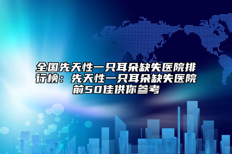 全國(guó)先天性一只耳朵缺失醫(yī)院排行榜：先天性一只耳朵缺失醫(yī)院前50佳供你參考