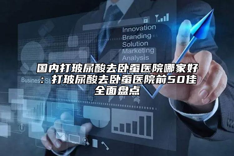 國內(nèi)打玻尿酸去臥蠶醫(yī)院哪家好：打玻尿酸去臥蠶醫(yī)院前50佳全面盤點(diǎn)
