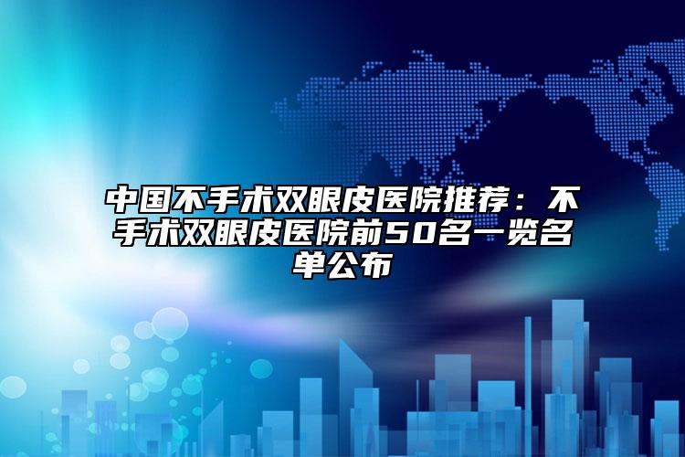 中國不手術(shù)雙眼皮醫(yī)院推薦：不手術(shù)雙眼皮醫(yī)院前50名一覽名單公布