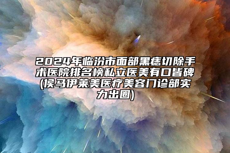 2024年臨汾市面部黑痣切除手術(shù)醫(yī)院排名榜私立醫(yī)美有口皆碑(侯馬伊萊美醫(yī)療美容門診部實(shí)力出圈)