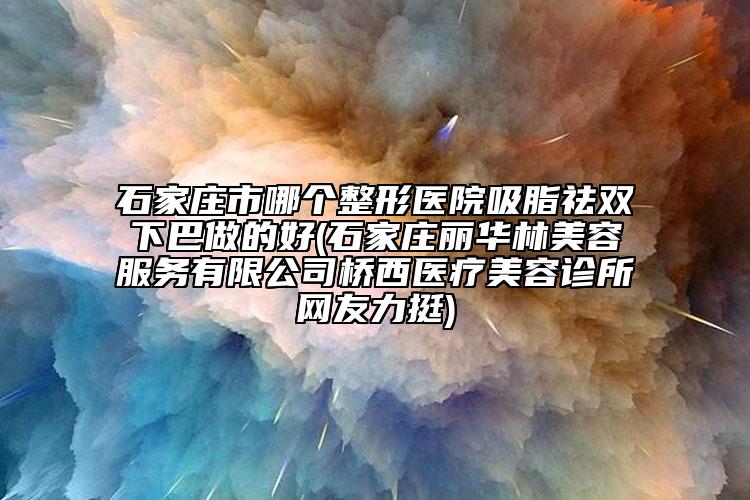 石家莊市哪個整形醫(yī)院吸脂祛雙下巴做的好(石家莊麗華林美容服務(wù)有限公司橋西醫(yī)療美容診所網(wǎng)友力挺)