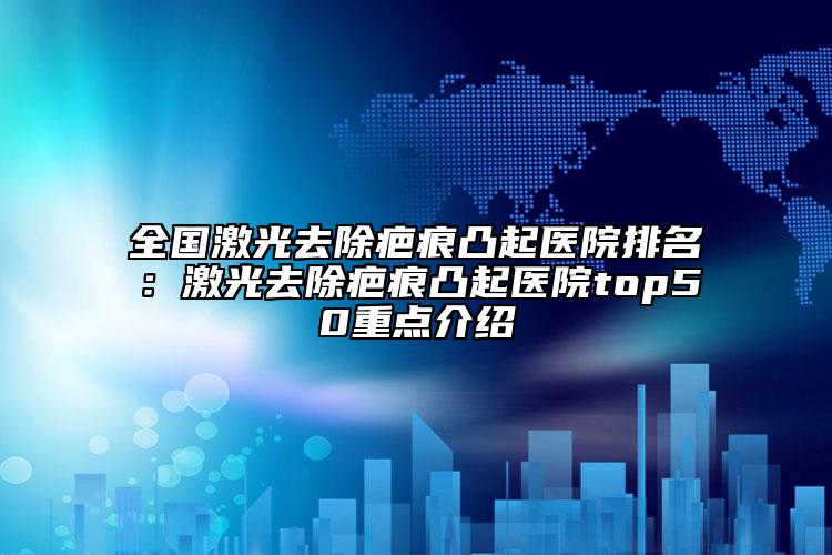 全國激光去除疤痕凸起醫(yī)院排名：激光去除疤痕凸起醫(yī)院top50重點介紹