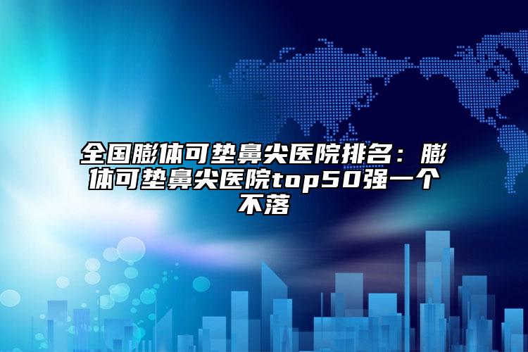全國(guó)膨體可墊鼻尖醫(yī)院排名：膨體可墊鼻尖醫(yī)院top50強(qiáng)一個(gè)不落