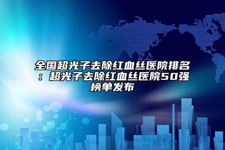 全國(guó)超光子去除紅血絲醫(yī)院排名：超光子去除紅血絲醫(yī)院50強(qiáng)榜單發(fā)布