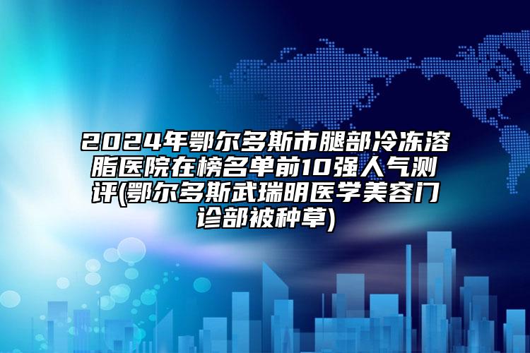 2024年鄂爾多斯市腿部冷凍溶脂醫(yī)院在榜名單前10強(qiáng)人氣測評(鄂爾多斯武瑞明醫(yī)學(xué)美容門診部被種草)