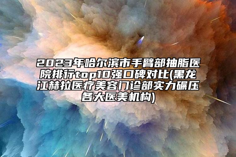 2023年哈爾濱市手臂部抽脂醫(yī)院排行top10強口碑對比(黑龍江赫拉醫(yī)療美容門診部實力碾壓各大醫(yī)美機構(gòu))