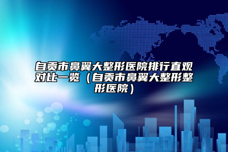 自貢市鼻翼大整形醫(yī)院排行直觀對比一覽（自貢市鼻翼大整形整形醫(yī)院）