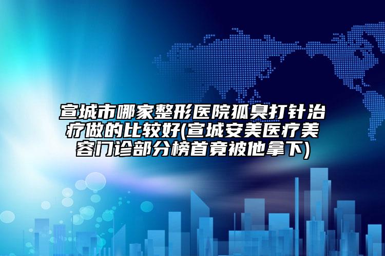 宣城市哪家整形醫(yī)院狐臭打針治療做的比較好(宣城安美醫(yī)療美容門診部分榜首竟被他拿下)
