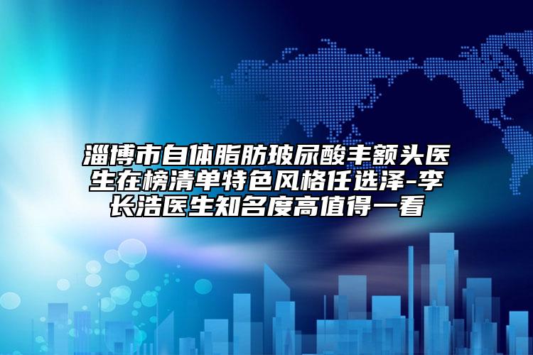 淄博市自體脂肪玻尿酸豐額頭醫(yī)生在榜清單特色風(fēng)格任選澤-李長(zhǎng)浩醫(yī)生知名度高值得一看