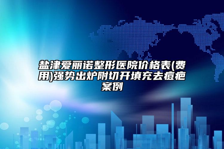 鹽津愛麗諾整形醫(yī)院價格表(費用)強(qiáng)勢出爐附切開填充去痘疤案例