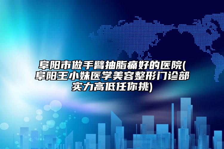 阜陽(yáng)市做手臂抽脂痛好的醫(yī)院(阜陽(yáng)王小妹醫(yī)學(xué)美容整形門(mén)診部實(shí)力高低任你挑)