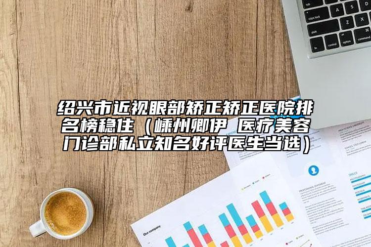 紹興市近視眼部矯正矯正醫(yī)院排名榜穩(wěn)?。ㄡ又萸湟翄Z醫(yī)療美容門診部私立知名好評醫(yī)生當選）