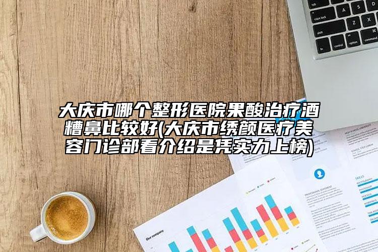 大慶市哪個整形醫(yī)院果酸治療酒糟鼻比較好(大慶市繡顏醫(yī)療美容門診部看介紹是憑實力上榜)