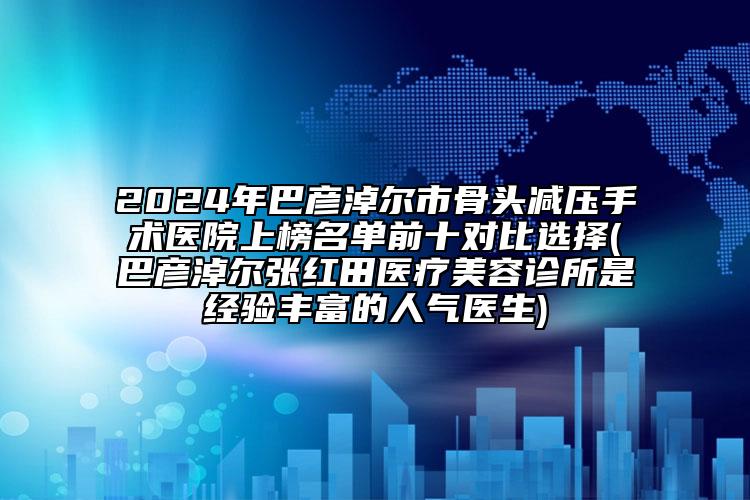 2024年巴彥淖爾市骨頭減壓手術(shù)醫(yī)院上榜名單前十對(duì)比選擇(巴彥淖爾張紅田醫(yī)療美容診所是經(jīng)驗(yàn)豐富的人氣醫(yī)生)