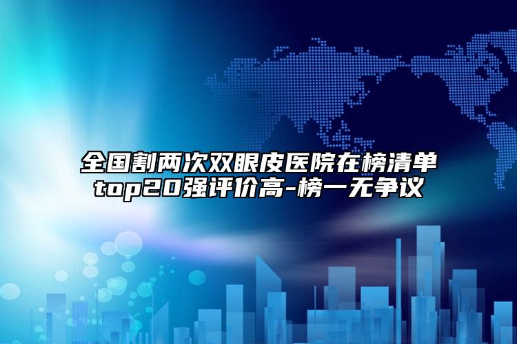 全國割兩次雙眼皮醫(yī)院在榜清單top20強(qiáng)評價高-榜一無爭議