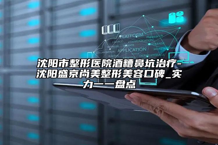 沈陽市整形醫(yī)院酒糟鼻坑治療-沈陽盛京尚美整形美容口碑_實力一一盤點