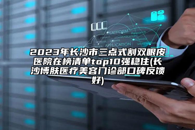 2023年長(zhǎng)沙市三點(diǎn)式割雙眼皮醫(yī)院在榜清單top10強(qiáng)穩(wěn)住(長(zhǎng)沙博膚醫(yī)療美容門診部口碑反饋好)