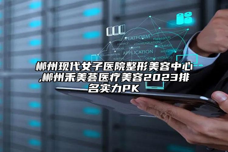 郴州現(xiàn)代女子醫(yī)院整形美容中心,郴州禾美薈醫(yī)療美容2023排名實(shí)力PK