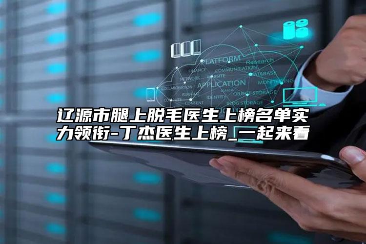 遼源市腿上脫毛醫(yī)生上榜名單實(shí)力領(lǐng)銜-丁杰醫(yī)生上榜_一起來(lái)看