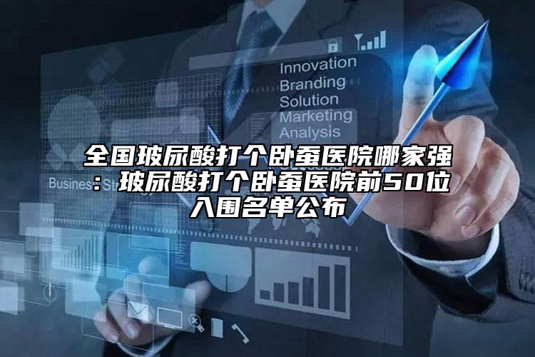 全國(guó)玻尿酸打個(gè)臥蠶醫(yī)院哪家強(qiáng)：玻尿酸打個(gè)臥蠶醫(yī)院前50位入圍名單公布