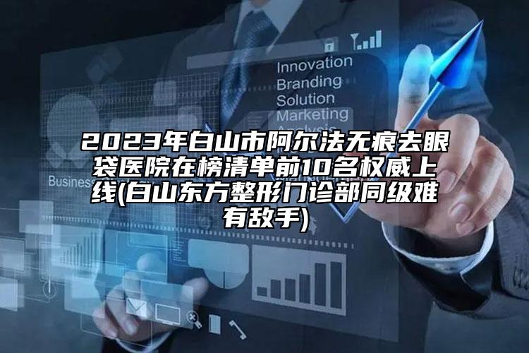 2023年白山市阿爾法無痕去眼袋醫(yī)院在榜清單前10名權威上線(白山東方整形門診部同級難有敵手)