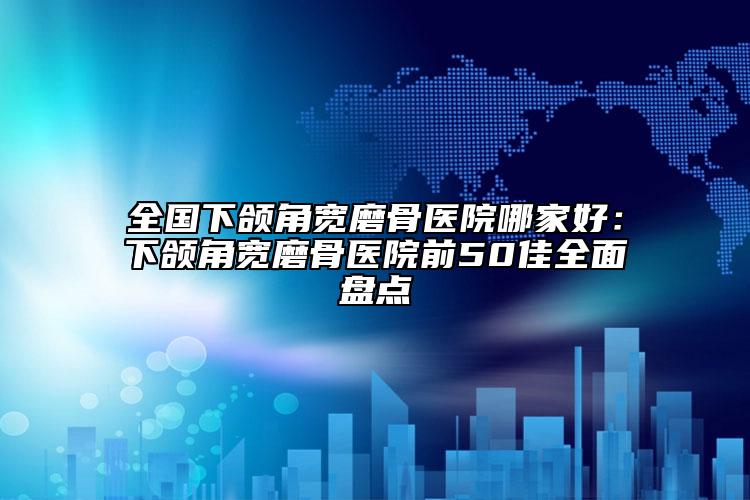 全國下頜角寬磨骨醫(yī)院哪家好：下頜角寬磨骨醫(yī)院前50佳全面盤點