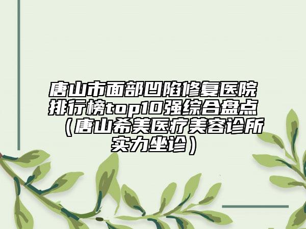 唐山市面部凹陷修復(fù)醫(yī)院排行榜top10強(qiáng)綜合盤(pán)點(diǎn)（唐山希美醫(yī)療美容診所實(shí)力坐診）