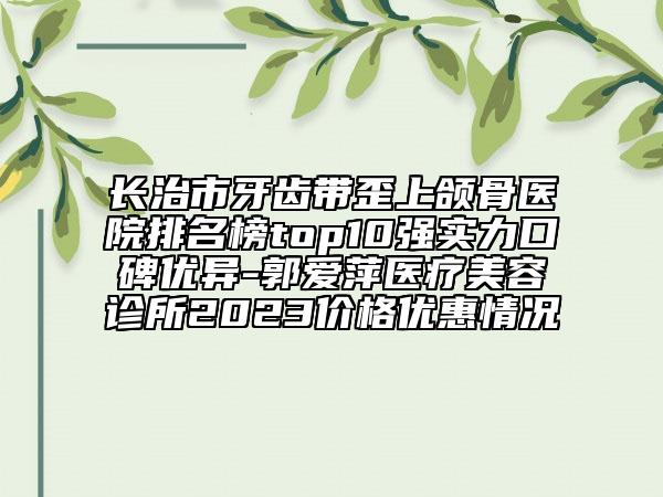 長治市牙齒帶歪上頜骨醫(yī)院排名榜top10強(qiáng)實(shí)力口碑優(yōu)異-郭愛萍醫(yī)療美容診所2023價(jià)格優(yōu)惠情況