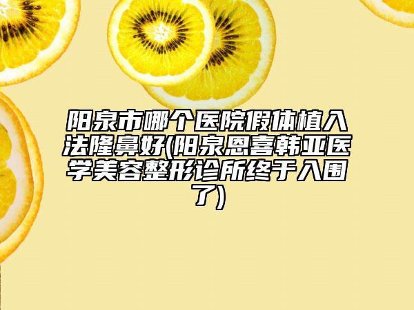 陽泉市哪個(gè)醫(yī)院假體植入法隆鼻好(陽泉恩喜韓亞醫(yī)學(xué)美容整形診所終于入圍了)