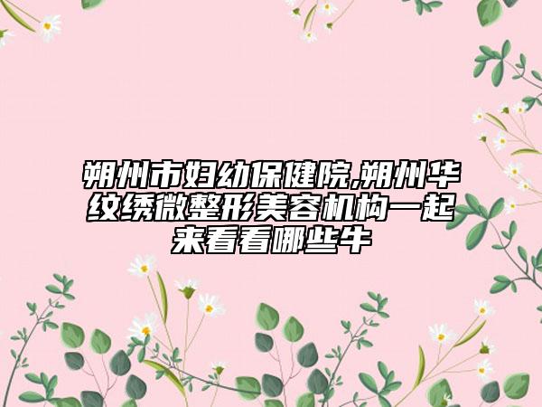 朔州市婦幼保健院,朔州華紋繡微整形美容機構一起來看看哪些牛