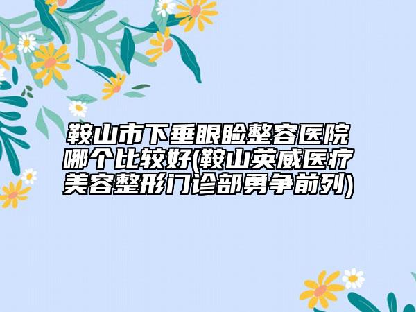 鞍山市下垂眼瞼整容醫(yī)院哪個(gè)比較好(鞍山英威醫(yī)療美容整形門診部勇爭(zhēng)前列)