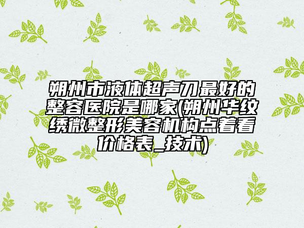 朔州市液體超聲刀最好的整容醫(yī)院是哪家(朔州華紋繡微整形美容機構點著看價格表_技術)