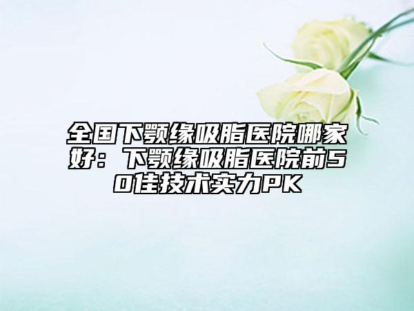 全國下顎緣吸脂醫(yī)院哪家好：下顎緣吸脂醫(yī)院前50佳技術(shù)實(shí)力PK