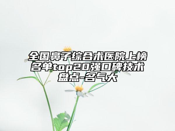全國鼻子綜合術(shù)醫(yī)院上榜名單top20強口碑技術(shù)盤點-名氣大