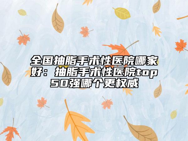 全國抽脂手術(shù)性醫(yī)院哪家好：抽脂手術(shù)性醫(yī)院top50強(qiáng)哪個(gè)更權(quán)威
