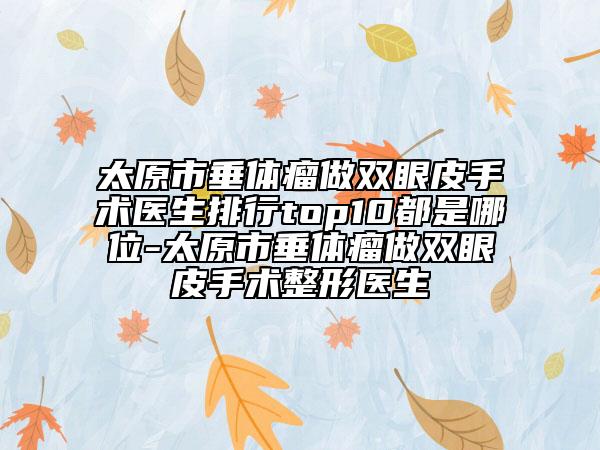 太原市垂體瘤做雙眼皮手術(shù)醫(yī)生排行top10都是哪位-太原市垂體瘤做雙眼皮手術(shù)整形醫(yī)生