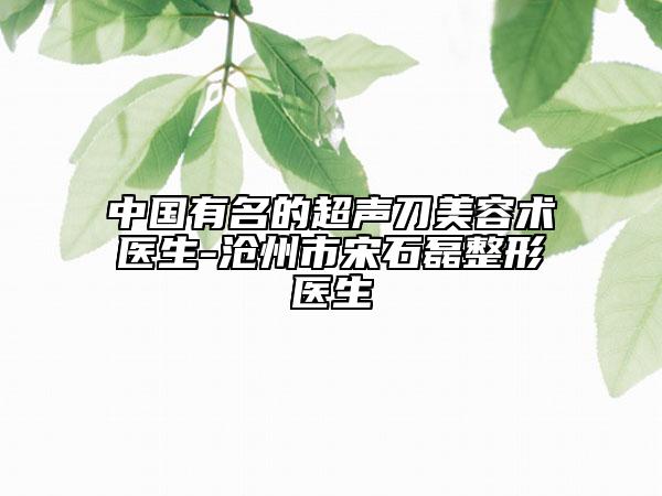 中國有名的超聲刀美容術(shù)醫(yī)生-滄州市宋石磊整形醫(yī)生