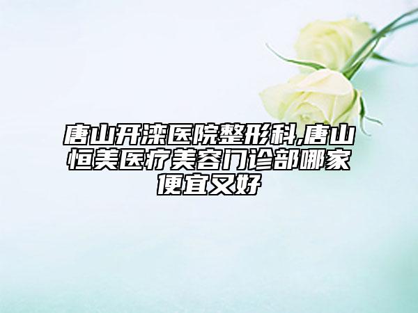 唐山開(kāi)灤醫(yī)院整形科,唐山恒美醫(yī)療美容門(mén)診部哪家便宜又好