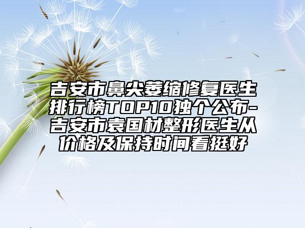 吉安市鼻尖萎縮修復醫(yī)生排行榜TOP10獨個公布-吉安市袁國材整形醫(yī)生從價格及保持時間看挺好