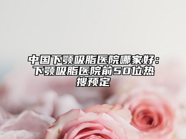 中國下顎吸脂醫(yī)院哪家好：下顎吸脂醫(yī)院前50位熱搜預定