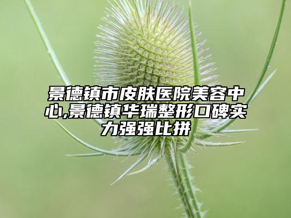 景德鎮(zhèn)市皮膚醫(yī)院美容中心,景德鎮(zhèn)華瑞整形口碑實力強(qiáng)強(qiáng)比拼