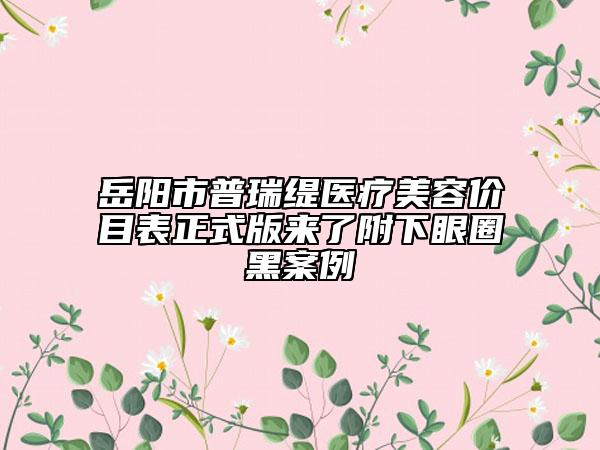 岳陽市普瑞緹醫(yī)療美容價(jià)目表正式版來了附下眼圈黑案例