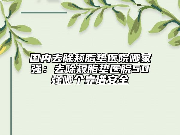 國內去除頰脂墊醫(yī)院哪家強：去除頰脂墊醫(yī)院50強哪個靠譜安全