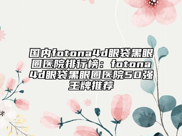 國(guó)內(nèi)fotona4d眼袋黑眼圈醫(yī)院排行榜：fotona4d眼袋黑眼圈醫(yī)院50強(qiáng)王牌推薦