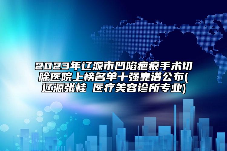 2023年遼源市凹陷疤痕手術(shù)切除醫(yī)院上榜名單十強靠譜公布(遼源張桂華醫(yī)療美容診所專業(yè))