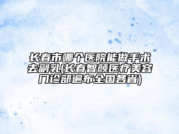長春市哪個(gè)醫(yī)院能做手術(shù)去副乳(長春智顏醫(yī)療美容門診部遍布全國各省)