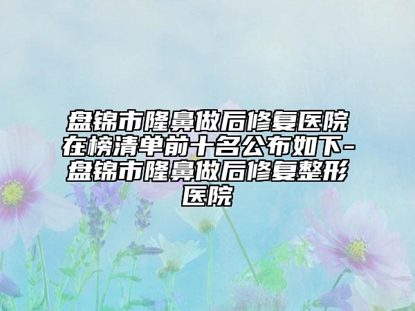 盤錦市隆鼻做后修復(fù)醫(yī)院在榜清單前十名公布如下-盤錦市隆鼻做后修復(fù)整形醫(yī)院