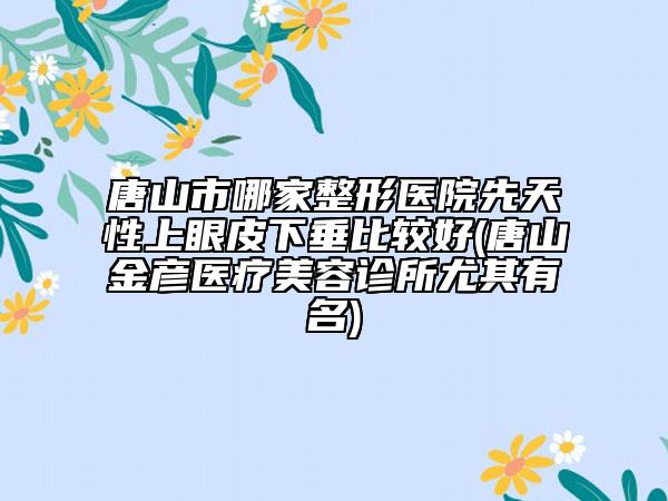唐山市哪家整形醫(yī)院先天性上眼皮下垂比較好(唐山金彥醫(yī)療美容診所尤其有名)