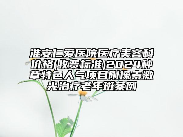淮安仁愛醫(yī)院醫(yī)療美容科價格(收費標準)2024種草特色人氣項目附像素激光治療老年斑案例